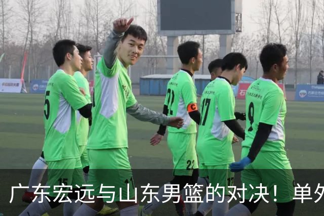 广东宏远与山东男篮的对决！单外援出战，胡明轩回归直播在即