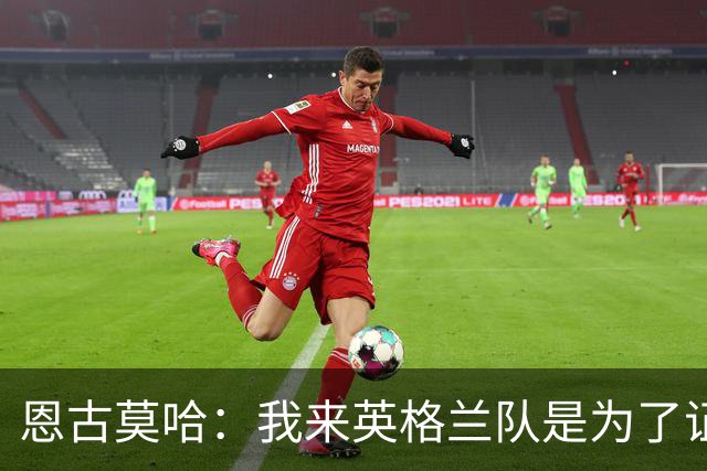 恩古莫哈：我来英格兰队是为了证明自己，誓言2024欧洲杯出战
